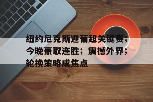 开云体育官方-纽约尼克斯迎葡超关键赛；今晚豪取连胜；震撼外界；轮换策略成焦点(克里斯蒂娜个人资料)